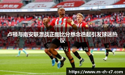 卢顿与南安联激战正酣比分悬念迭起引发球迷热议