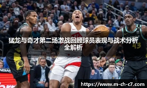 猛龙与奇才第二场激战回顾球员表现与战术分析全解析